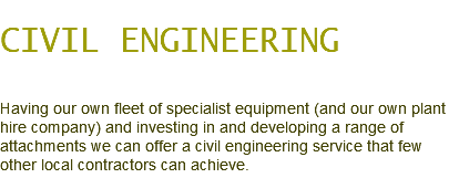 CIVIL ENGINEERING Having our own fleet of specialist equipment (and our own plant hire company) and investing in and developing a range of attachments we can offer a civil engineering service that few other local contractors can achieve.